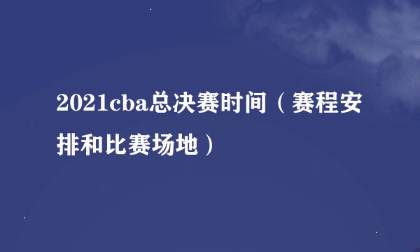 2021cba总决赛时间(赛程安排和比赛场地)