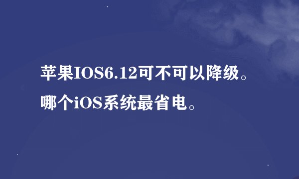 苹果IOS6.12可不可以降级。哪个iOS系统最省电。