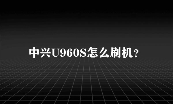 中兴U960S怎么刷机？