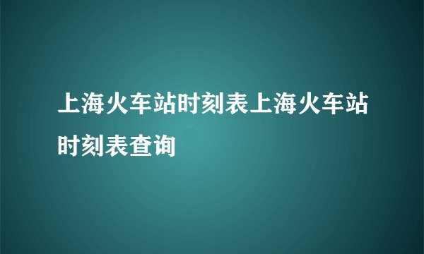 上海火车站时刻表上海火车站时刻表查询