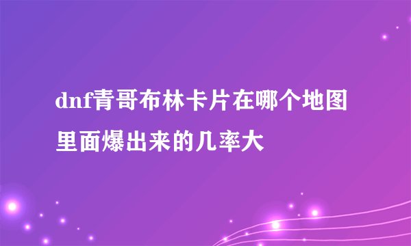 dnf青哥布林卡片在哪个地图里面爆出来的几率大