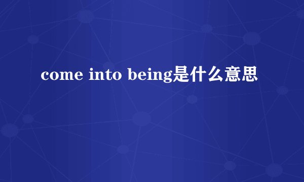 come into being是什么意思
