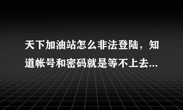 天下加油站怎么非法登陆，知道帐号和密码就是等不上去！ 有人知道给个网址和平台都可以！