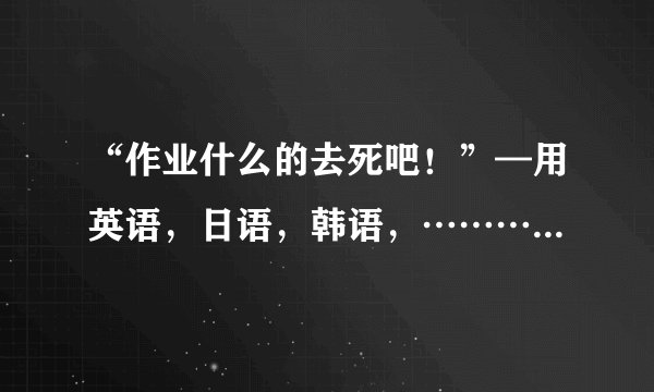 “作业什么的去死吧！”—用英语，日语，韩语，…………怎么翻译？(能写多少就写多少吧！)