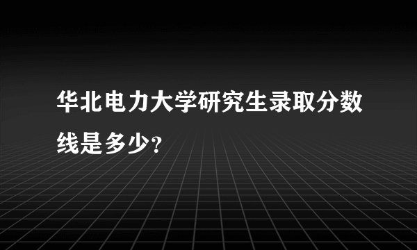 华北电力大学研究生录取分数线是多少？