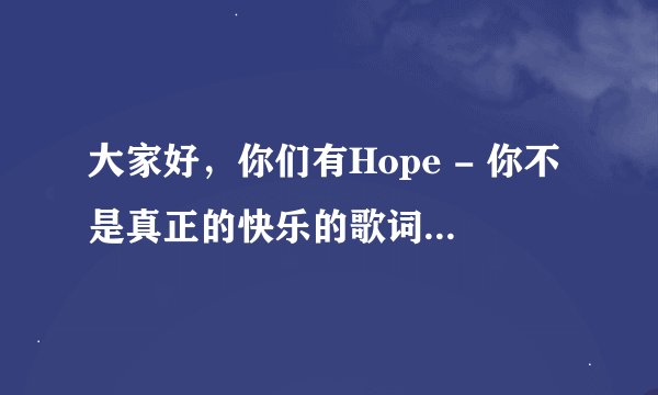 大家好，你们有Hope - 你不是真正的快乐的歌词吗？ 有请告诉我哦，谢谢。