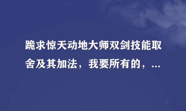 跪求惊天动地大师双剑技能取舍及其加法，我要所有的，看了很多，都是屁话