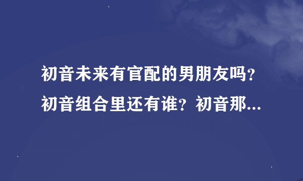 初音未来有官配的男朋友吗？初音组合里还有谁？初音那些地方比较火？