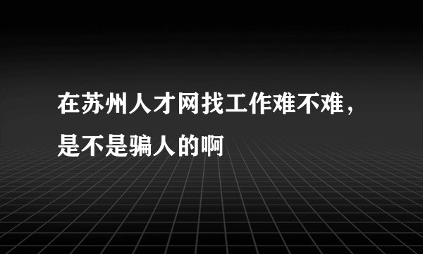 在苏州人才网找工作难不难，是不是骗人的啊