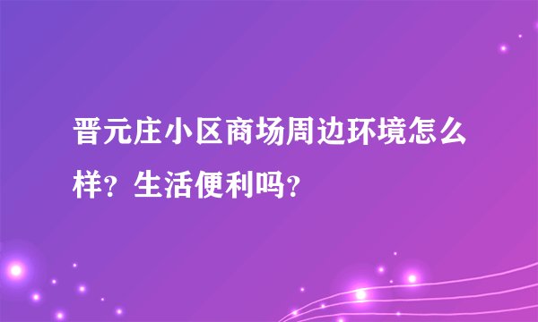 晋元庄小区商场周边环境怎么样？生活便利吗？