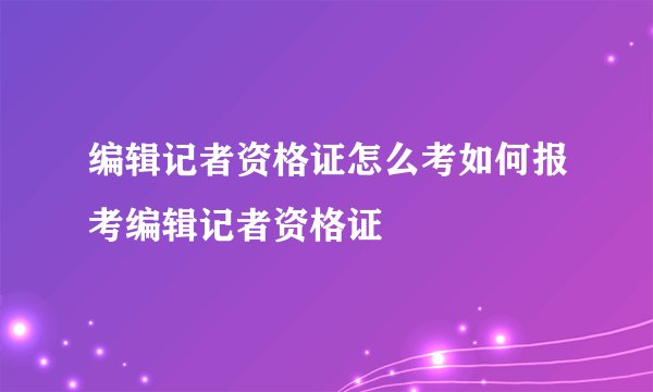 编辑记者资格证怎么考如何报考编辑记者资格证