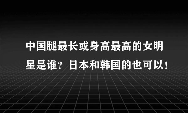 中国腿最长或身高最高的女明星是谁？日本和韩国的也可以！