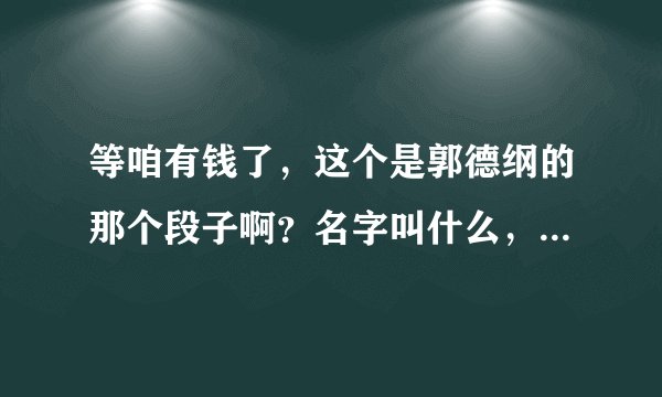 等咱有钱了，这个是郭德纲的那个段子啊？名字叫什么，谢谢！！