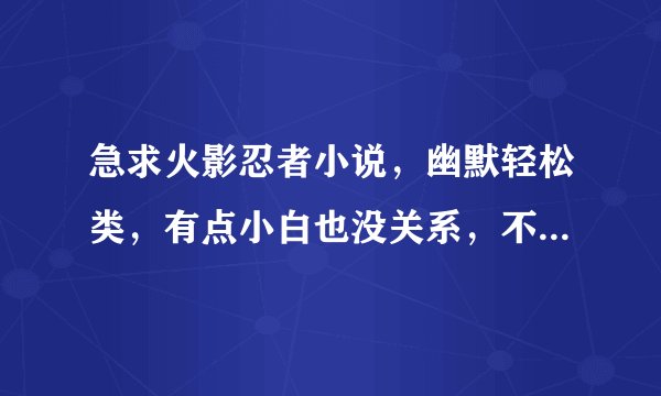 急求火影忍者小说，幽默轻松类，有点小白也没关系，不要火影加死神的等等一些，火影专控。
