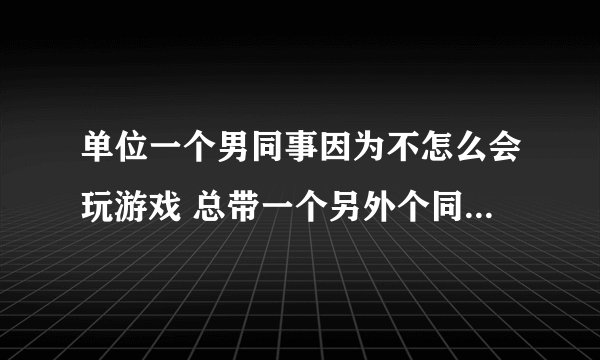 单位一个男同事因为不怎么会玩游戏 总带一个另外个同事来我家一起玩 当我和那个同事玩了关系很好了