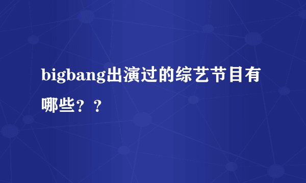 bigbang出演过的综艺节目有哪些？？