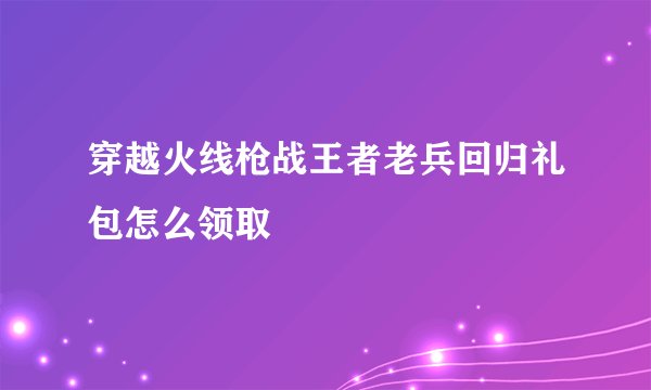穿越火线枪战王者老兵回归礼包怎么领取