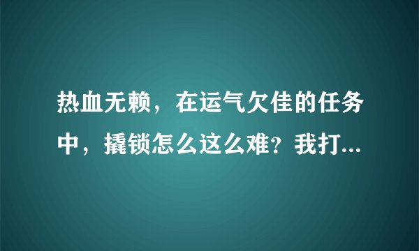 热血无赖，在运气欠佳的任务中，撬锁怎么这么难？我打了2小时了，求好人帮我怎么才能过，黑手党2的撬锁都