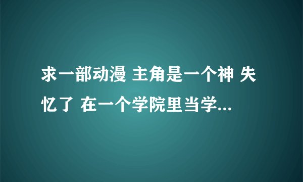 求一部动漫 主角是一个神 失忆了 在一个学院里当学生 认识了根据他而造出来的人造人 最后做绝暴走毁灭世界