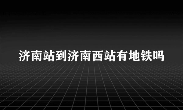 济南站到济南西站有地铁吗