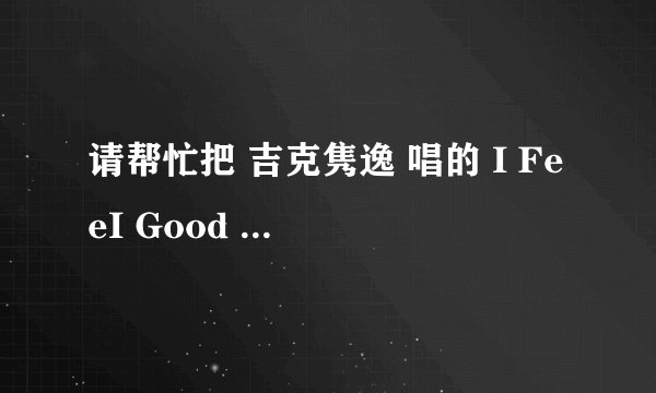 请帮忙把 吉克隽逸 唱的 I FeeI Good 英文读音用汉字或拼音给翻译出来 我很想学会但是我不会英语 谢谢。