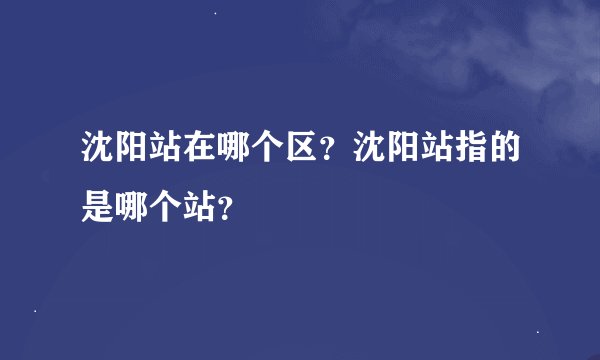 沈阳站在哪个区？沈阳站指的是哪个站？