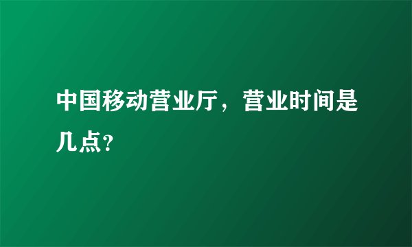 中国移动营业厅，营业时间是几点？