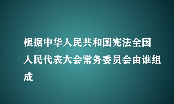 根据中华人民共和国宪法全国人民代表大会常务委员会由谁组成