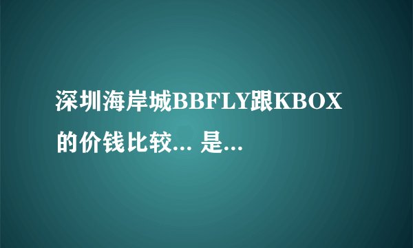 深圳海岸城BBFLY跟KBOX的价钱比较... 是学生.想去唱K..... 请告诉我价钱..谢谢~