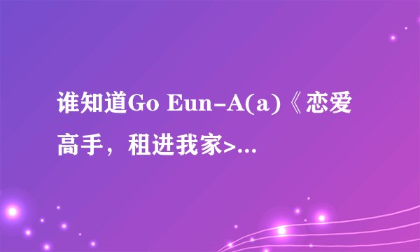 谁知道Go Eun-A(a)《恋爱高手，租进我家> 中的唱的那首歌叫什么(KTV里面的那个）
