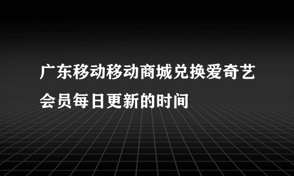 广东移动移动商城兑换爱奇艺会员每日更新的时间