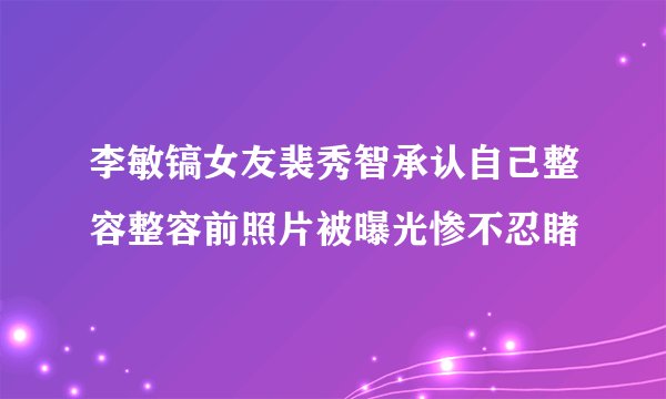 李敏镐女友裴秀智承认自己整容整容前照片被曝光惨不忍睹