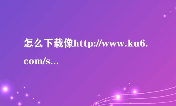 怎么下载像http://www.ku6.com/special/show_1750629/LKeByxMLMY2Nogmo.html里面的电影