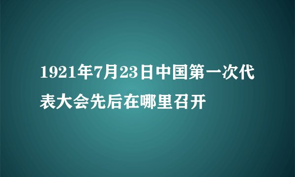 1921年7月23日中国第一次代表大会先后在哪里召开