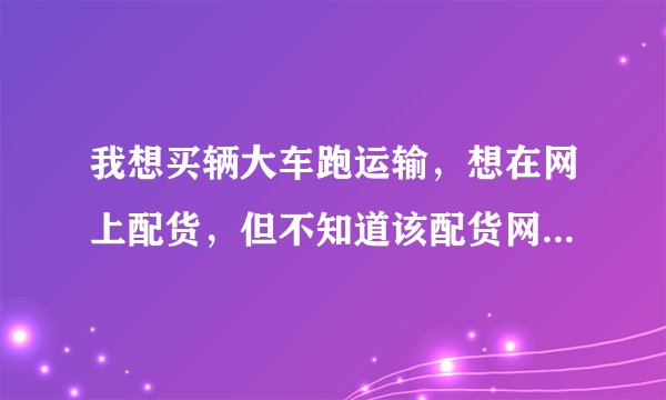 我想买辆大车跑运输，想在网上配货，但不知道该配货网。有知道的告诉小弟谢谢
