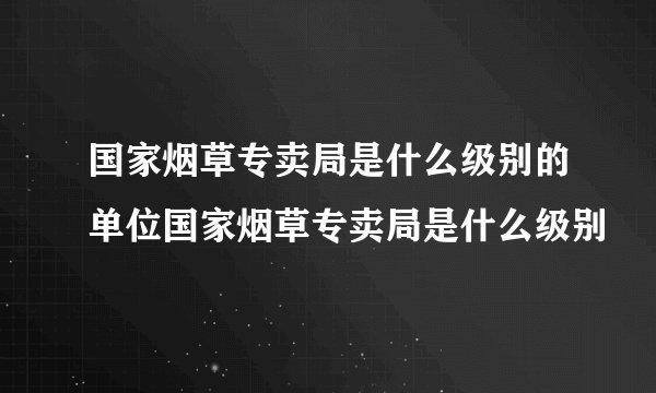 国家烟草专卖局是什么级别的单位国家烟草专卖局是什么级别