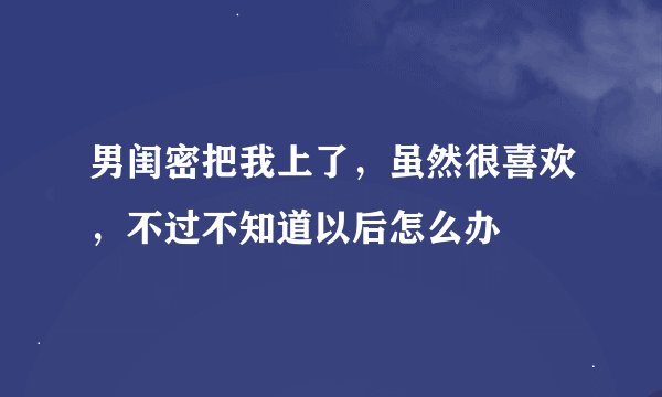 男闺密把我上了，虽然很喜欢，不过不知道以后怎么办