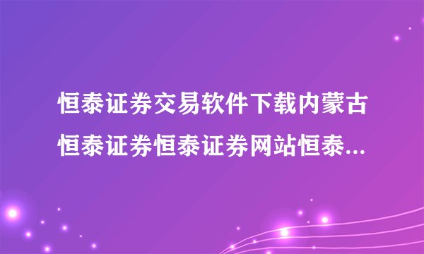 恒泰证券交易软件下载内蒙古恒泰证券恒泰证券网站恒泰证券主页?