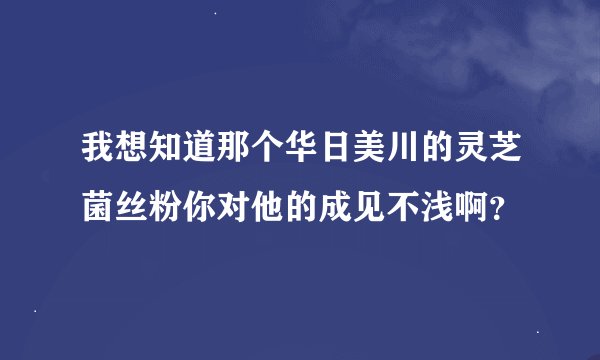 我想知道那个华日美川的灵芝菌丝粉你对他的成见不浅啊？