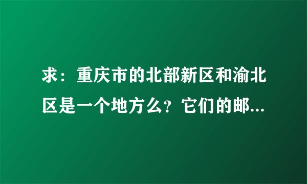 求：重庆市的北部新区和渝北区是一个地方么？它们的邮编是什么？帮帮忙，邮购的地址，急用！谢谢！