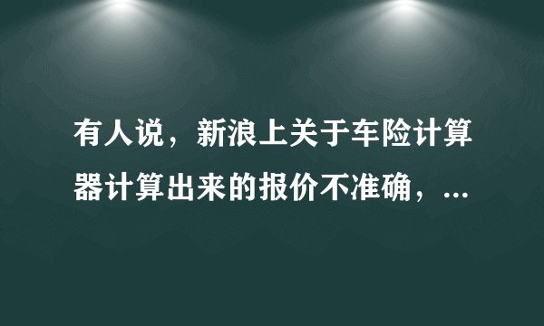 有人说，新浪上关于车险计算器计算出来的报价不准确，是真的吗？为什么这么说？