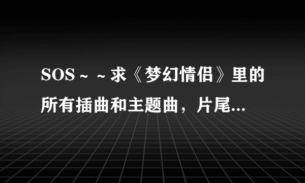 SOS～～求《梦幻情侣》里的所有插曲和主题曲，片尾曲．．．