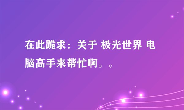在此跪求：关于 极光世界 电脑高手来帮忙啊。。