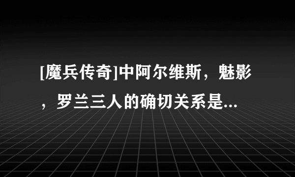 [魔兵传奇]中阿尔维斯，魅影，罗兰三人的确切关系是什么？魅影对阿尔维斯的感情是谁么？？要说具体点！