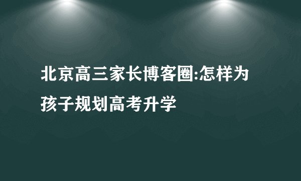北京高三家长博客圈:怎样为孩子规划高考升学