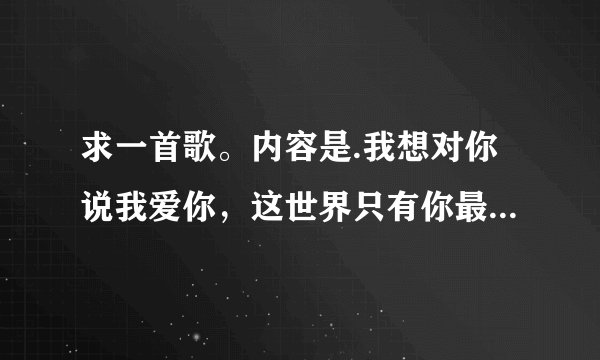 求一首歌。内容是.我想对你说我爱你，这世界只有你最美丽，我想对你说我爱你so i love your