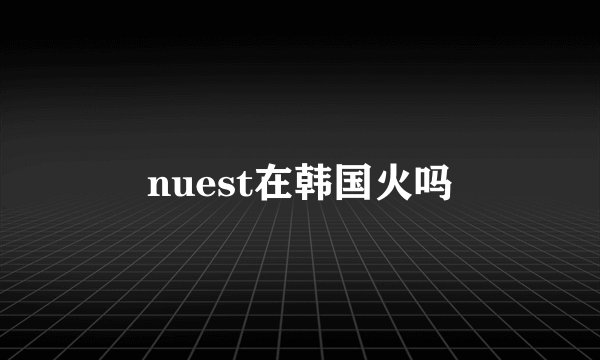 nuest在韩国火吗