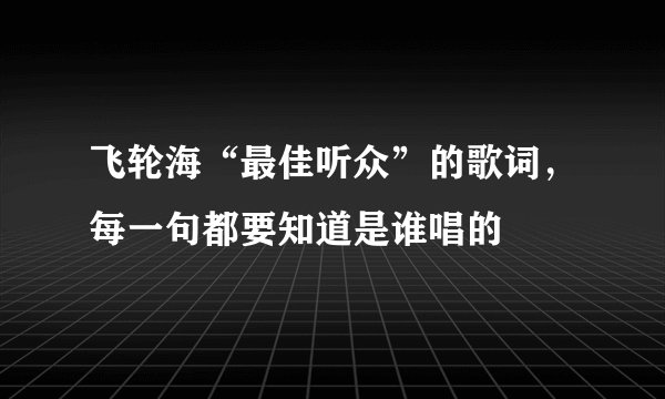 飞轮海“最佳听众”的歌词，每一句都要知道是谁唱的