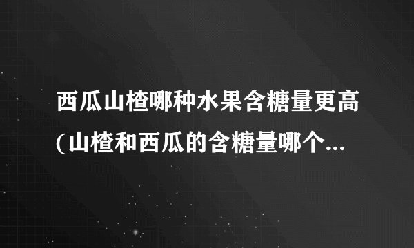 西瓜山楂哪种水果含糖量更高(山楂和西瓜的含糖量哪个更高一些)