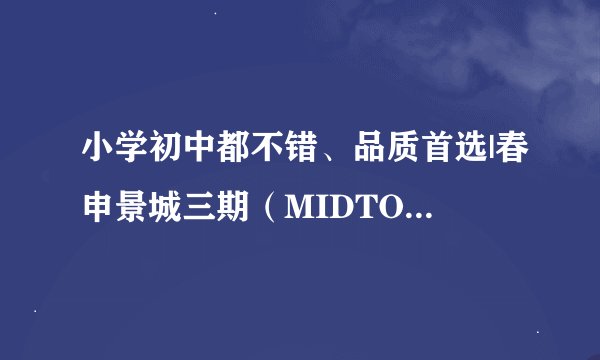 小学初中都不错、品质首选|春申景城三期（MIDTOWN）测评